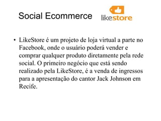   Social Ecommerce LikeStore é um projeto de loja virtual a parte no Facebook, onde o usuário poderá vender e comprar qualquer produto diretamente pela rede social. O primeiro negócio que está sendo realizado pela LikeStore, é a venda de ingressos para a apresentação do cantor Jack Johnson em Recife.