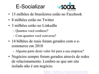      E-Socializar 13 milhões de brasileiros estão no Facebook8 milhões estão no Twitter3 milhões estão no LinkedInQuantos você conhece?Com quantos você conversa?14 bilhões de reais foram gerados com o e-commerce em 2010Alguma parte deste valor foi para a sua empresa?Negócios sempre foram gerados através de redes de relacionamento. Lembre-se que um site isolado não é um negócio.http://www.e-social.com.br/
