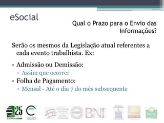 eSocial

Qual o Prazo para o Envio das
Informações?

Serão os mesmos da Legislação atual referentes a
cada evento trabalhista. Ex:
• Admissão ou Demissão:
▫ Assim que ocorrer

• Folha de Pagamento:
▫ Mensal - Até o dia 7 do mês subsequente

 