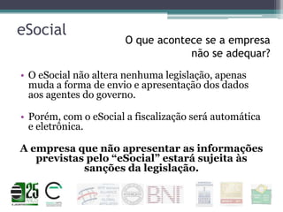 eSocial

O que acontece se a empresa
não se adequar?

• O eSocial não altera nenhuma legislação, apenas
muda a forma de envio e apresentação dos dados
aos agentes do governo.

• Porém, com o eSocial a fiscalização será automática
e eletrônica.
A empresa que não apresentar as informações
previstas pelo “eSocial” estará sujeita às
sanções da legislação.

 