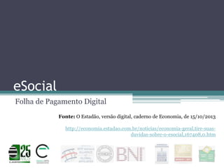 eSocial
Folha de Pagamento Digital
Fonte: O Estadão, versão digital, caderno de Economia, de 15/10/2013
http://economia.estadao.com.br/noticias/economia-geral,tire-suasduvidas-sobre-o-esocial,167408,0.htm

 