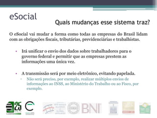 eSocial

Quais mudanças esse sistema traz?

O eSocial vai mudar a forma como todas as empresas do Brasil lidam
com as obrigações fiscais, tributárias, previdenciárias e trabalhistas.
•

Irá unificar o envio dos dados sobre trabalhadores para o
governo federal e permitir que as empresas prestem as
informações uma única vez.

•

A transmissão será por meio eletrônico, evitando papelada.
▫

Não será preciso, por exemplo, realizar múltiplos envios de
informações ao INSS, ao Ministério do Trabalho ou ao Fisco, por
exemplo.

 