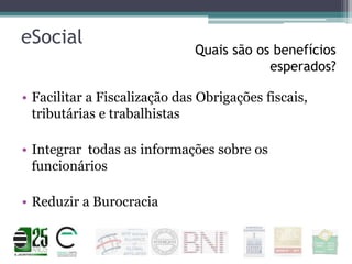 eSocial

Quais são os benefícios
esperados?

• Facilitar a Fiscalização das Obrigações fiscais,
tributárias e trabalhistas

• Integrar todas as informações sobre os
funcionários
• Reduzir a Burocracia

 