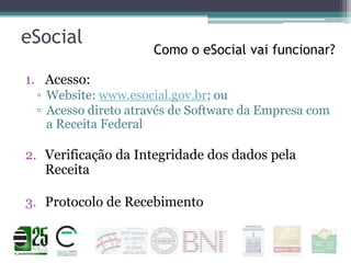 eSocial

Como o eSocial vai funcionar?

1. Acesso:
▫ Website: www.esocial.gov.br; ou
▫ Acesso direto através de Software da Empresa com
a Receita Federal

2. Verificação da Integridade dos dados pela
Receita
3. Protocolo de Recebimento

 