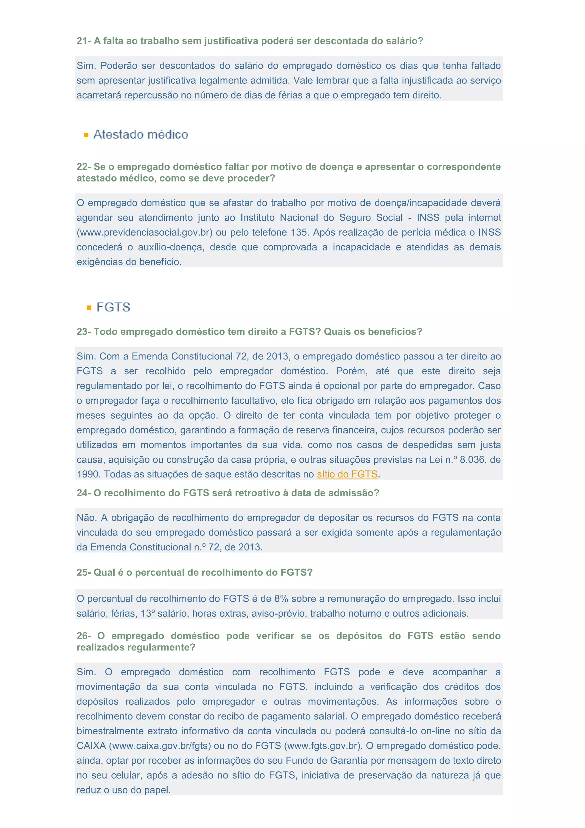 21- A falta ao trabalho sem justificativa poderá ser descontada do salário?
Sim. Poderão ser descontados do salário do empregado doméstico os dias que tenha faltado
sem apresentar justificativa legalmente admitida. Vale lembrar que a falta injustificada ao serviço
acarretará repercussão no número de dias de férias a que o empregado tem direito.
22- Se o empregado doméstico faltar por motivo de doença e apresentar o correspondente
atestado médico, como se deve proceder?
O empregado doméstico que se afastar do trabalho por motivo de doença/incapacidade deverá
agendar seu atendimento junto ao Instituto Nacional do Seguro Social - INSS pela internet
(www.previdenciasocial.gov.br) ou pelo telefone 135. Após realização de perícia médica o INSS
concederá o auxílio-doença, desde que comprovada a incapacidade e atendidas as demais
exigências do benefício.
23- Todo empregado doméstico tem direito a FGTS? Quais os benefícios?
Sim. Com a Emenda Constitucional 72, de 2013, o empregado doméstico passou a ter direito ao
FGTS a ser recolhido pelo empregador doméstico. Porém, até que este direito seja
regulamentado por lei, o recolhimento do FGTS ainda é opcional por parte do empregador. Caso
o empregador faça o recolhimento facultativo, ele fica obrigado em relação aos pagamentos dos
meses seguintes ao da opção. O direito de ter conta vinculada tem por objetivo proteger o
empregado doméstico, garantindo a formação de reserva financeira, cujos recursos poderão ser
utilizados em momentos importantes da sua vida, como nos casos de despedidas sem justa
causa, aquisição ou construção da casa própria, e outras situações previstas na Lei n.º 8.036, de
1990. Todas as situações de saque estão descritas no sítio do FGTS.
24- O recolhimento do FGTS será retroativo à data de admissão?
Não. A obrigação de recolhimento do empregador de depositar os recursos do FGTS na conta
vinculada do seu empregado doméstico passará a ser exigida somente após a regulamentação
da Emenda Constitucional n.º 72, de 2013.
25- Qual é o percentual de recolhimento do FGTS?
O percentual de recolhimento do FGTS é de 8% sobre a remuneração do empregado. Isso inclui
salário, férias, 13º salário, horas extras, aviso-prévio, trabalho noturno e outros adicionais.
26- O empregado doméstico pode verificar se os depósitos do FGTS estão sendo
realizados regularmente?
Sim. O empregado doméstico com recolhimento FGTS pode e deve acompanhar a
movimentação da sua conta vinculada no FGTS, incluindo a verificação dos créditos dos
depósitos realizados pelo empregador e outras movimentações. As informações sobre o
recolhimento devem constar do recibo de pagamento salarial. O empregado doméstico receberá
bimestralmente extrato informativo da conta vinculada ou poderá consultá-lo on-line no sítio da
CAIXA (www.caixa.gov.br/fgts) ou no do FGTS (www.fgts.gov.br). O empregado doméstico pode,
ainda, optar por receber as informações do seu Fundo de Garantia por mensagem de texto direto
no seu celular, após a adesão no sítio do FGTS, iniciativa de preservação da natureza já que
reduz o uso do papel.
 