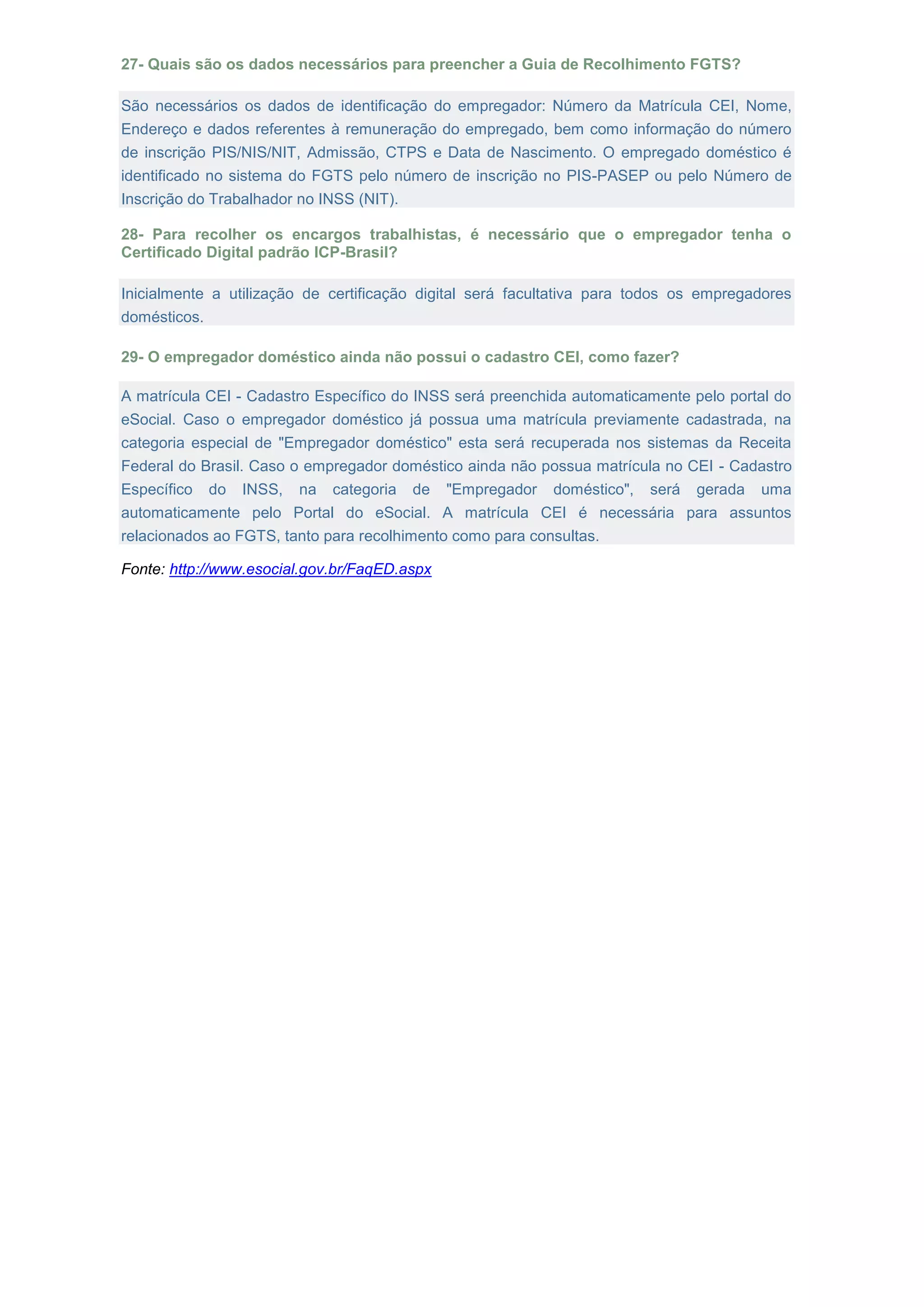 27- Quais são os dados necessários para preencher a Guia de Recolhimento FGTS?
São necessários os dados de identificação do empregador: Número da Matrícula CEI, Nome,
Endereço e dados referentes à remuneração do empregado, bem como informação do número
de inscrição PIS/NIS/NIT, Admissão, CTPS e Data de Nascimento. O empregado doméstico é
identificado no sistema do FGTS pelo número de inscrição no PIS-PASEP ou pelo Número de
Inscrição do Trabalhador no INSS (NIT).
28- Para recolher os encargos trabalhistas, é necessário que o empregador tenha o
Certificado Digital padrão ICP-Brasil?
Inicialmente a utilização de certificação digital será facultativa para todos os empregadores
domésticos.
29- O empregador doméstico ainda não possui o cadastro CEI, como fazer?
A matrícula CEI - Cadastro Específico do INSS será preenchida automaticamente pelo portal do
eSocial. Caso o empregador doméstico já possua uma matrícula previamente cadastrada, na
categoria especial de "Empregador doméstico" esta será recuperada nos sistemas da Receita
Federal do Brasil. Caso o empregador doméstico ainda não possua matrícula no CEI - Cadastro
Específico do INSS, na categoria de "Empregador doméstico", será gerada uma
automaticamente pelo Portal do eSocial. A matrícula CEI é necessária para assuntos
relacionados ao FGTS, tanto para recolhimento como para consultas.
Fonte: http://www.esocial.gov.br/FaqED.aspx
 