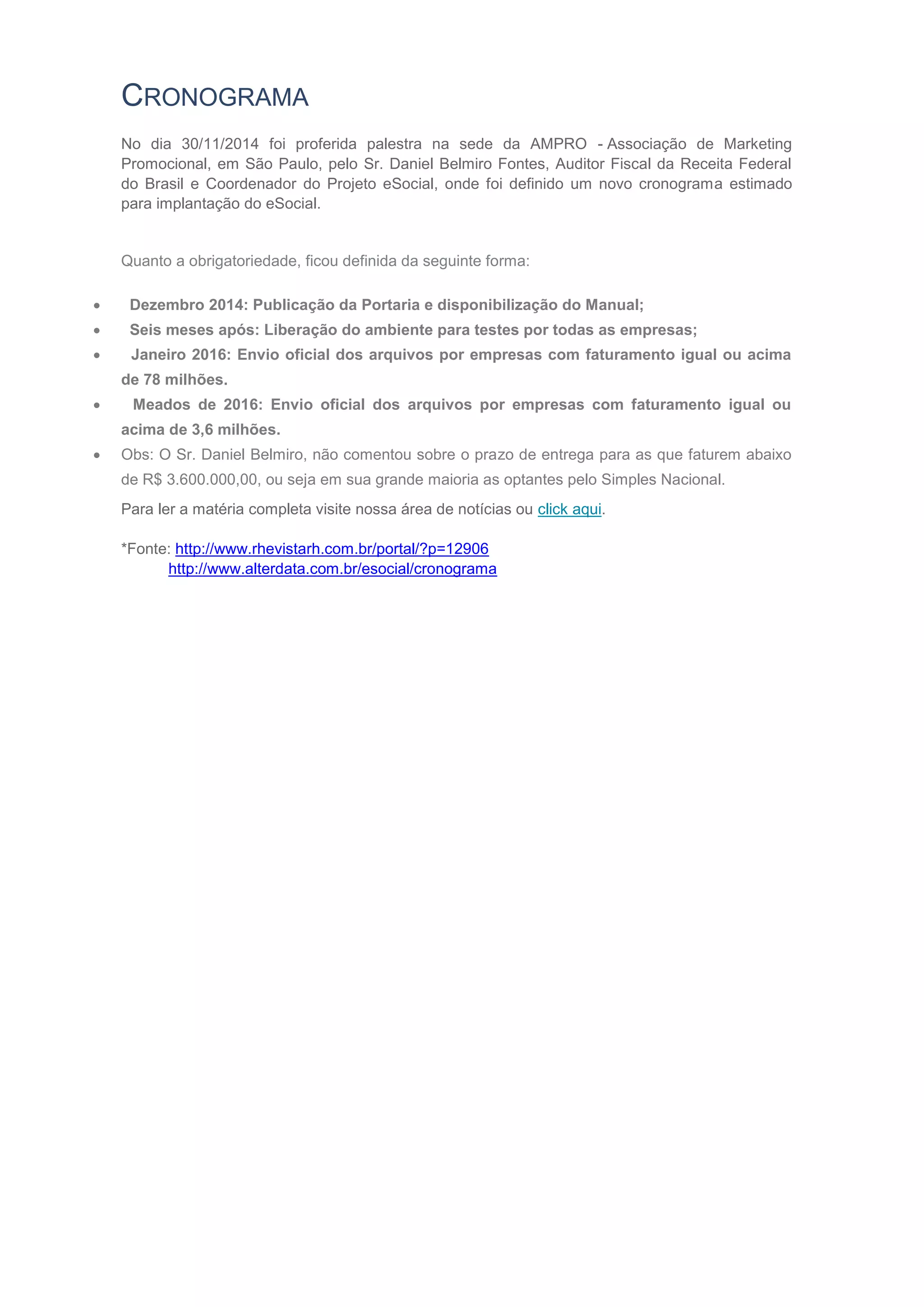 CRONOGRAMA
No dia 30/11/2014 foi proferida palestra na sede da AMPRO - Associação de Marketing
Promocional, em São Paulo, pelo Sr. Daniel Belmiro Fontes, Auditor Fiscal da Receita Federal
do Brasil e Coordenador do Projeto eSocial, onde foi definido um novo cronograma estimado
para implantação do eSocial.
Quanto a obrigatoriedade, ficou definida da seguinte forma:
 Dezembro 2014: Publicação da Portaria e disponibilização do Manual;
 Seis meses após: Liberação do ambiente para testes por todas as empresas;
 Janeiro 2016: Envio oficial dos arquivos por empresas com faturamento igual ou acima
de 78 milhões.
 Meados de 2016: Envio oficial dos arquivos por empresas com faturamento igual ou
acima de 3,6 milhões.
 Obs: O Sr. Daniel Belmiro, não comentou sobre o prazo de entrega para as que faturem abaixo
de R$ 3.600.000,00, ou seja em sua grande maioria as optantes pelo Simples Nacional.
Para ler a matéria completa visite nossa área de notícias ou click aqui.
*Fonte: http://www.rhevistarh.com.br/portal/?p=12906
http://www.alterdata.com.br/esocial/cronograma
 
