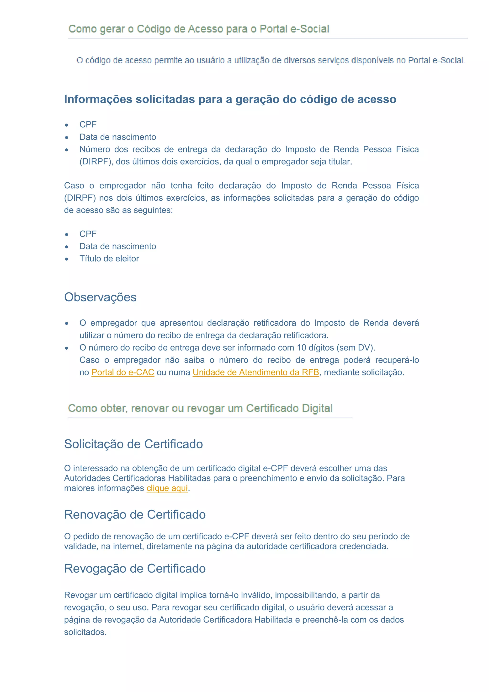 COMO GERAR O CÓDIGO DE ACESSO PARA O PORTAL eSOCIAL
Informações solicitadas para a geração do código de acesso
 CPF
 Data de nascimento
 Número dos recibos de entrega da declaração do Imposto de Renda Pessoa Física
(DIRPF), dos últimos dois exercícios, da qual o empregador seja titular.
Caso o empregador não tenha feito declaração do Imposto de Renda Pessoa Física
(DIRPF) nos dois últimos exercícios, as informações solicitadas para a geração do código
de acesso são as seguintes:
 CPF
 Data de nascimento
 Título de eleitor
Observações
 O empregador que apresentou declaração retificadora do Imposto de Renda deverá
utilizar o número do recibo de entrega da declaração retificadora.
 O número do recibo de entrega deve ser informado com 10 dígitos (sem DV).
 Caso o empregador não saiba o número do recibo de entrega poderá recuperá-lo
no Portal do e-CAC ou numa Unidade de Atendimento da RFB, mediante solicitação.
 COMO OBTER, RENOVAR OU REVOGAR UM CERTIFICADO DIGITAL
Solicitação de Certificado
O interessado na obtenção de um certificado digital e-CPF deverá escolher uma das
Autoridades Certificadoras Habilitadas para o preenchimento e envio da solicitação. Para
maiores informações clique aqui.
Renovação de Certificado
O pedido de renovação de um certificado e-CPF deverá ser feito dentro do seu período de
validade, na internet, diretamente na página da autoridade certificadora credenciada.
Revogação de Certificado
Revogar um certificado digital implica torná-lo inválido, impossibilitando, a partir da
revogação, o seu uso. Para revogar seu certificado digital, o usuário deverá acessar a
página de revogação da Autoridade Certificadora Habilitada e preenchê-la com os dados
solicitados.
 
