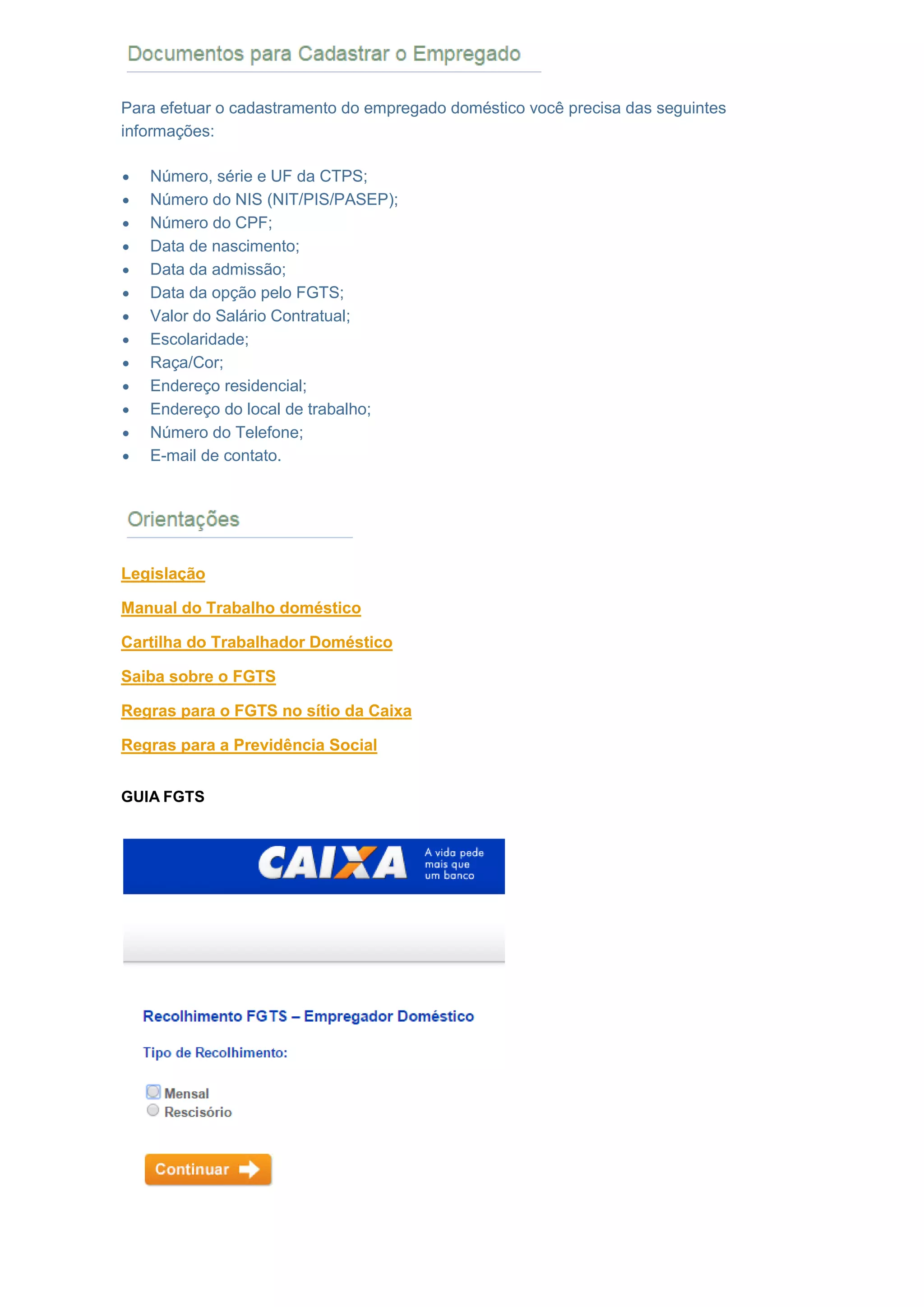 DOCUMENTOS PARA CADASTRAR O EMPREGADO
Para efetuar o cadastramento do empregado doméstico você precisa das seguintes
informações:
 Número, série e UF da CTPS;
 Número do NIS (NIT/PIS/PASEP);
 Número do CPF;
 Data de nascimento;
 Data da admissão;
 Data da opção pelo FGTS;
 Valor do Salário Contratual;
 Escolaridade;
 Raça/Cor;
 Endereço residencial;
 Endereço do local de trabalho;
 Número do Telefone;
 E-mail de contato.
ORIENTAÇÕES
Legislação
Manual do Trabalho doméstico
Cartilha do Trabalhador Doméstico
Saiba sobre o FGTS
Regras para o FGTS no sítio da Caixa
Regras para a Previdência Social
GUIA FGTS
 