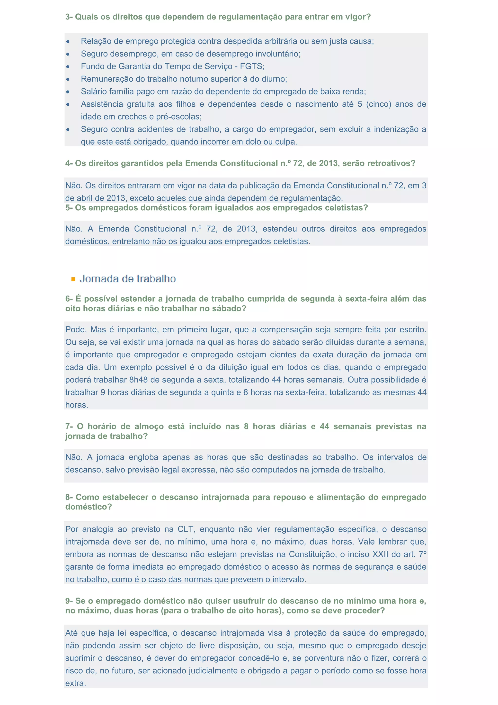 3- Quais os direitos que dependem de regulamentação para entrar em vigor?
 Relação de emprego protegida contra despedida arbitrária ou sem justa causa;
 Seguro desemprego, em caso de desemprego involuntário;
 Fundo de Garantia do Tempo de Serviço - FGTS;
 Remuneração do trabalho noturno superior à do diurno;
 Salário família pago em razão do dependente do empregado de baixa renda;
 Assistência gratuita aos filhos e dependentes desde o nascimento até 5 (cinco) anos de
idade em creches e pré-escolas;
 Seguro contra acidentes de trabalho, a cargo do empregador, sem excluir a indenização a
que este está obrigado, quando incorrer em dolo ou culpa.
4- Os direitos garantidos pela Emenda Constitucional n.º 72, de 2013, serão retroativos?
Não. Os direitos entraram em vigor na data da publicação da Emenda Constitucional n.º 72, em 3
de abril de 2013, exceto aqueles que ainda dependem de regulamentação.
5- Os empregados domésticos foram igualados aos empregados celetistas?
Não. A Emenda Constitucional n.º 72, de 2013, estendeu outros direitos aos empregados
domésticos, entretanto não os igualou aos empregados celetistas.
6- É possível estender a jornada de trabalho cumprida de segunda à sexta-feira além das
oito horas diárias e não trabalhar no sábado?
Pode. Mas é importante, em primeiro lugar, que a compensação seja sempre feita por escrito.
Ou seja, se vai existir uma jornada na qual as horas do sábado serão diluídas durante a semana,
é importante que empregador e empregado estejam cientes da exata duração da jornada em
cada dia. Um exemplo possível é o da diluição igual em todos os dias, quando o empregado
poderá trabalhar 8h48 de segunda a sexta, totalizando 44 horas semanais. Outra possibilidade é
trabalhar 9 horas diárias de segunda a quinta e 8 horas na sexta-feira, totalizando as mesmas 44
horas.
7- O horário de almoço está incluído nas 8 horas diárias e 44 semanais previstas na
jornada de trabalho?
Não. A jornada engloba apenas as horas que são destinadas ao trabalho. Os intervalos de
descanso, salvo previsão legal expressa, não são computados na jornada de trabalho.
8- Como estabelecer o descanso intrajornada para repouso e alimentação do empregado
doméstico?
Por analogia ao previsto na CLT, enquanto não vier regulamentação específica, o descanso
intrajornada deve ser de, no mínimo, uma hora e, no máximo, duas horas. Vale lembrar que,
embora as normas de descanso não estejam previstas na Constituição, o inciso XXII do art. 7º
garante de forma imediata ao empregado doméstico o acesso às normas de segurança e saúde
no trabalho, como é o caso das normas que preveem o intervalo.
9- Se o empregado doméstico não quiser usufruir do descanso de no mínimo uma hora e,
no máximo, duas horas (para o trabalho de oito horas), como se deve proceder?
Até que haja lei específica, o descanso intrajornada visa à proteção da saúde do empregado,
não podendo assim ser objeto de livre disposição, ou seja, mesmo que o empregado deseje
suprimir o descanso, é dever do empregador concedê-lo e, se porventura não o fizer, correrá o
risco de, no futuro, ser acionado judicialmente e obrigado a pagar o período como se fosse hora
extra.
 