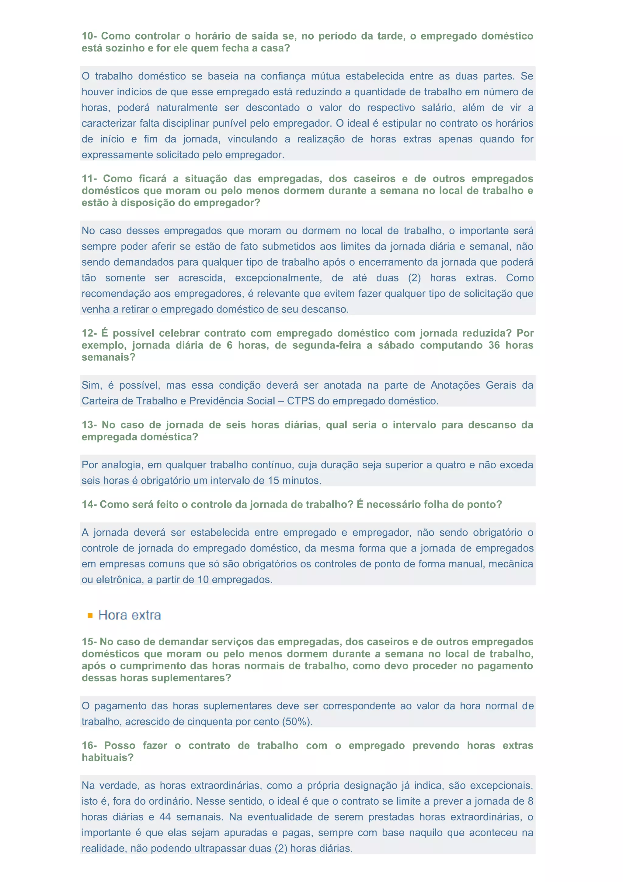 10- Como controlar o horário de saída se, no período da tarde, o empregado doméstico
está sozinho e for ele quem fecha a casa?
O trabalho doméstico se baseia na confiança mútua estabelecida entre as duas partes. Se
houver indícios de que esse empregado está reduzindo a quantidade de trabalho em número de
horas, poderá naturalmente ser descontado o valor do respectivo salário, além de vir a
caracterizar falta disciplinar punível pelo empregador. O ideal é estipular no contrato os horários
de início e fim da jornada, vinculando a realização de horas extras apenas quando for
expressamente solicitado pelo empregador.
11- Como ficará a situação das empregadas, dos caseiros e de outros empregados
domésticos que moram ou pelo menos dormem durante a semana no local de trabalho e
estão à disposição do empregador?
No caso desses empregados que moram ou dormem no local de trabalho, o importante será
sempre poder aferir se estão de fato submetidos aos limites da jornada diária e semanal, não
sendo demandados para qualquer tipo de trabalho após o encerramento da jornada que poderá
tão somente ser acrescida, excepcionalmente, de até duas (2) horas extras. Como
recomendação aos empregadores, é relevante que evitem fazer qualquer tipo de solicitação que
venha a retirar o empregado doméstico de seu descanso.
12- É possível celebrar contrato com empregado doméstico com jornada reduzida? Por
exemplo, jornada diária de 6 horas, de segunda-feira a sábado computando 36 horas
semanais?
Sim, é possível, mas essa condição deverá ser anotada na parte de Anotações Gerais da
Carteira de Trabalho e Previdência Social – CTPS do empregado doméstico.
13- No caso de jornada de seis horas diárias, qual seria o intervalo para descanso da
empregada doméstica?
Por analogia, em qualquer trabalho contínuo, cuja duração seja superior a quatro e não exceda
seis horas é obrigatório um intervalo de 15 minutos.
14- Como será feito o controle da jornada de trabalho? É necessário folha de ponto?
A jornada deverá ser estabelecida entre empregado e empregador, não sendo obrigatório o
controle de jornada do empregado doméstico, da mesma forma que a jornada de empregados
em empresas comuns que só são obrigatórios os controles de ponto de forma manual, mecânica
ou eletrônica, a partir de 10 empregados.
15- No caso de demandar serviços das empregadas, dos caseiros e de outros empregados
domésticos que moram ou pelo menos dormem durante a semana no local de trabalho,
após o cumprimento das horas normais de trabalho, como devo proceder no pagamento
dessas horas suplementares?
O pagamento das horas suplementares deve ser correspondente ao valor da hora normal de
trabalho, acrescido de cinquenta por cento (50%).
16- Posso fazer o contrato de trabalho com o empregado prevendo horas extras
habituais?
Na verdade, as horas extraordinárias, como a própria designação já indica, são excepcionais,
isto é, fora do ordinário. Nesse sentido, o ideal é que o contrato se limite a prever a jornada de 8
horas diárias e 44 semanais. Na eventualidade de serem prestadas horas extraordinárias, o
importante é que elas sejam apuradas e pagas, sempre com base naquilo que aconteceu na
realidade, não podendo ultrapassar duas (2) horas diárias.
 