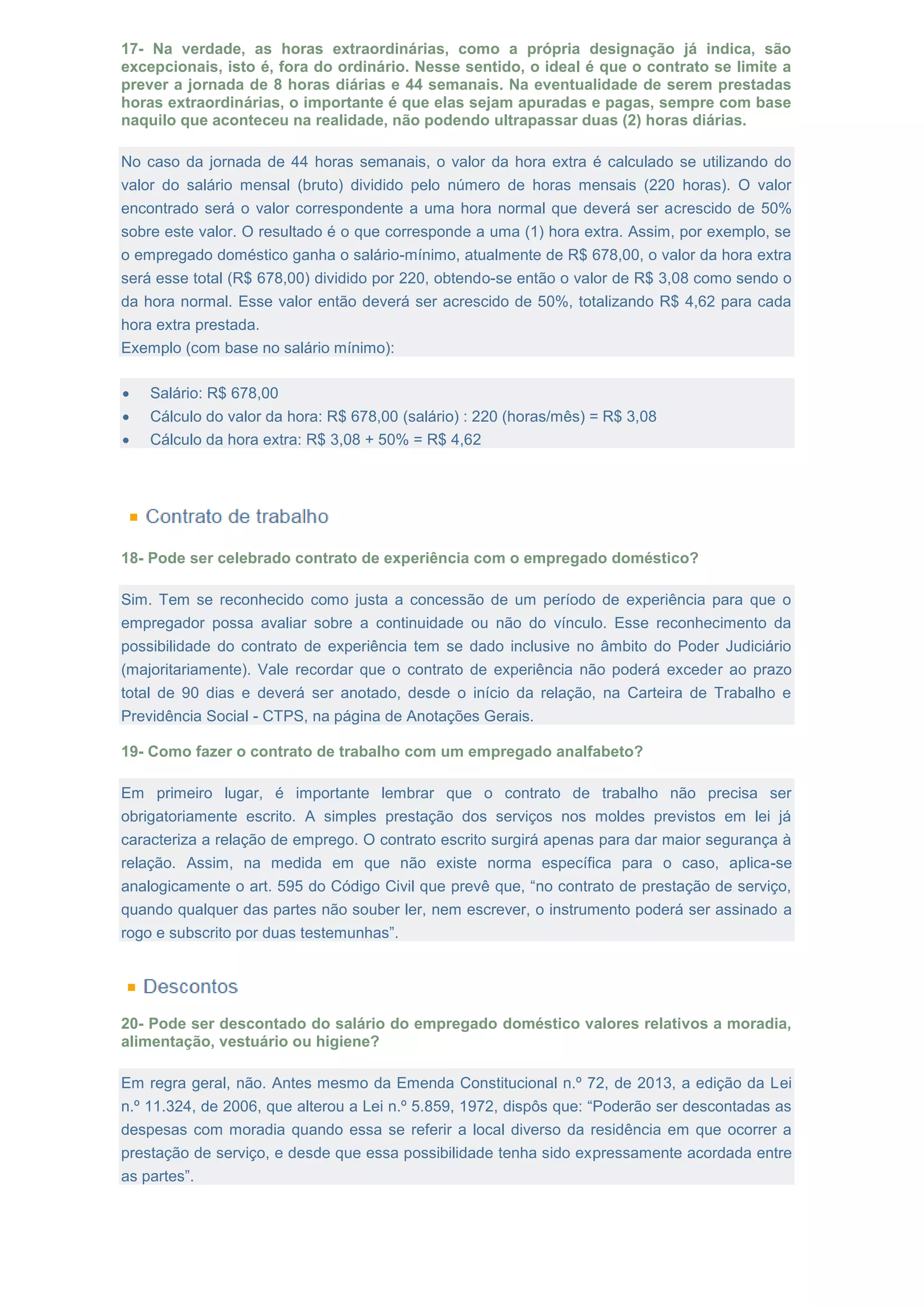 17- Na verdade, as horas extraordinárias, como a própria designação já indica, são
excepcionais, isto é, fora do ordinário. Nesse sentido, o ideal é que o contrato se limite a
prever a jornada de 8 horas diárias e 44 semanais. Na eventualidade de serem prestadas
horas extraordinárias, o importante é que elas sejam apuradas e pagas, sempre com base
naquilo que aconteceu na realidade, não podendo ultrapassar duas (2) horas diárias.
No caso da jornada de 44 horas semanais, o valor da hora extra é calculado se utilizando do
valor do salário mensal (bruto) dividido pelo número de horas mensais (220 horas). O valor
encontrado será o valor correspondente a uma hora normal que deverá ser acrescido de 50%
sobre este valor. O resultado é o que corresponde a uma (1) hora extra. Assim, por exemplo, se
o empregado doméstico ganha o salário-mínimo, atualmente de R$ 678,00, o valor da hora extra
será esse total (R$ 678,00) dividido por 220, obtendo-se então o valor de R$ 3,08 como sendo o
da hora normal. Esse valor então deverá ser acrescido de 50%, totalizando R$ 4,62 para cada
hora extra prestada.
Exemplo (com base no salário mínimo):
 Salário: R$ 678,00
 Cálculo do valor da hora: R$ 678,00 (salário) : 220 (horas/mês) = R$ 3,08
 Cálculo da hora extra: R$ 3,08 + 50% = R$ 4,62
18- Pode ser celebrado contrato de experiência com o empregado doméstico?
Sim. Tem se reconhecido como justa a concessão de um período de experiência para que o
empregador possa avaliar sobre a continuidade ou não do vínculo. Esse reconhecimento da
possibilidade do contrato de experiência tem se dado inclusive no âmbito do Poder Judiciário
(majoritariamente). Vale recordar que o contrato de experiência não poderá exceder ao prazo
total de 90 dias e deverá ser anotado, desde o início da relação, na Carteira de Trabalho e
Previdência Social - CTPS, na página de Anotações Gerais.
19- Como fazer o contrato de trabalho com um empregado analfabeto?
Em primeiro lugar, é importante lembrar que o contrato de trabalho não precisa ser
obrigatoriamente escrito. A simples prestação dos serviços nos moldes previstos em lei já
caracteriza a relação de emprego. O contrato escrito surgirá apenas para dar maior segurança à
relação. Assim, na medida em que não existe norma específica para o caso, aplica-se
analogicamente o art. 595 do Código Civil que prevê que, “no contrato de prestação de serviço,
quando qualquer das partes não souber ler, nem escrever, o instrumento poderá ser assinado a
rogo e subscrito por duas testemunhas”.
20- Pode ser descontado do salário do empregado doméstico valores relativos a moradia,
alimentação, vestuário ou higiene?
Em regra geral, não. Antes mesmo da Emenda Constitucional n.º 72, de 2013, a edição da Lei
n.º 11.324, de 2006, que alterou a Lei n.º 5.859, 1972, dispôs que: “Poderão ser descontadas as
despesas com moradia quando essa se referir a local diverso da residência em que ocorrer a
prestação de serviço, e desde que essa possibilidade tenha sido expressamente acordada entre
as partes”.
 