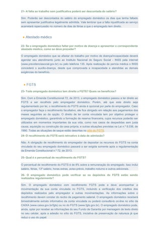 21- A falta ao trabalho sem justificativa poderá ser descontada do salário?
Sim. Poderão ser descontados do salário do empregado doméstico os dias que tenha faltado
sem apresentar justificativa legalmente admitida. Vale lembrar que a falta injustificada ao serviço
acarretará repercussão no número de dias de férias a que o empregado tem direito.
22- Se o empregado doméstico faltar por motivo de doença e apresentar o correspondente
atestado médico, como se deve proceder?
O empregado doméstico que se afastar do trabalho por motivo de doença/incapacidade deverá
agendar seu atendimento junto ao Instituto Nacional do Seguro Social - INSS pela internet
(www.previdenciasocial.gov.br) ou pelo telefone 135. Após realização de perícia médica o INSS
concederá o auxílio-doença, desde que comprovada a incapacidade e atendidas as demais
exigências do benefício.
23- Todo empregado doméstico tem direito a FGTS? Quais os benefícios?
Sim. Com a Emenda Constitucional 72, de 2013, o empregado doméstico passou a ter direito ao
FGTS a ser recolhido pelo empregador doméstico. Porém, até que este direito seja
regulamentado por lei, o recolhimento do FGTS ainda é opcional por parte do empregador. Caso
o empregador faça o recolhimento facultativo, ele fica obrigado em relação aos pagamentos dos
meses seguintes ao da opção. O direito de ter conta vinculada tem por objetivo proteger o
empregado doméstico, garantindo a formação de reserva financeira, cujos recursos poderão ser
utilizados em momentos importantes da sua vida, como nos casos de despedidas sem justa
causa, aquisição ou construção da casa própria, e outras situações previstas na Lei n.º 8.036, de
1990. Todas as situações de saque estão descritas no sítio do FGTS.
24- O recolhimento do FGTS será retroativo à data de admissão?
Não. A obrigação de recolhimento do empregador de depositar os recursos do FGTS na conta
vinculada do seu empregado doméstico passará a ser exigida somente após a regulamentação
da Emenda Constitucional n.º 72, de 2013.
25- Qual é o percentual de recolhimento do FGTS?
O percentual de recolhimento do FGTS é de 8% sobre a remuneração do empregado. Isso inclui
salário, férias, 13º salário, horas extras, aviso-prévio, trabalho noturno e outros adicionais.
26- O empregado doméstico pode verificar se os depósitos do FGTS estão sendo
realizados regularmente?
Sim. O empregado doméstico com recolhimento FGTS pode e deve acompanhar a
movimentação da sua conta vinculada no FGTS, incluindo a verificação dos créditos dos
depósitos realizados pelo empregador e outras movimentações. As informações sobre o
recolhimento devem constar do recibo de pagamento salarial. O empregado doméstico receberá
bimestralmente extrato informativo da conta vinculada ou poderá consultá-lo on-line no sítio da
CAIXA (www.caixa.gov.br/fgts) ou no do FGTS (www.fgts.gov.br). O empregado doméstico pode,
ainda, optar por receber as informações do seu Fundo de Garantia por mensagem de texto direto
no seu celular, após a adesão no sítio do FGTS, iniciativa de preservação da natureza já que
reduz o uso do papel.
 