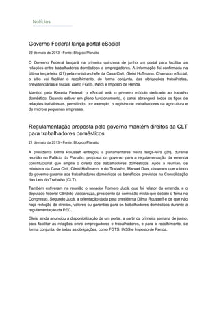 NOTÍCIAS
Governo Federal lança portal eSocial
22 de maio de 2013 - Fonte: Blog do Planalto
O Governo Federal lançará na primeira quinzena de junho um portal para facilitar as
relações entre trabalhadores domésticos e empregadores. A informação foi confirmada na
última terça-feira (21) pela ministra-chefe da Casa Civli, Gleisi Hoffmann. Chamado eSocial,
o sítio vai facilitar o recolhimento, de forma conjunta, das obrigações trabalhistas,
previdenciárias e fiscais, como FGTS, INSS e Imposto de Renda.
Mantido pela Receita Federal, o eSocial terá o primeiro módulo dedicado ao trabalho
doméstico. Quando estiver em pleno funcionamento, o canal abrangerá todos os tipos de
relações trabalhistas, permitindo, por exemplo, o registro de trabalhadores da agricultura e
de micro e pequenas empresas.
Regulamentação proposta pelo governo mantém direitos da CLT
para trabalhadores domésticos
21 de maio de 2013 - Fonte: Blog do Planalto
A presidenta Dilma Rousseff entregou a parlamentares nesta terça-feira (21), durante
reunião no Palácio do Planalto, proposta do governo para a regulamentação da emenda
constitucional que amplia o direito dos trabalhadores domésticos. Após a reunião, os
ministros da Casa Civil, Gleisi Hoffmann, e do Trabalho, Manoel Dias, disseram que o texto
do governo garante aos trabalhadores domésticos os benefícios previstos na Consolidação
das Leis do Trabalho (CLT).
Também estiveram na reunião o senador Romero Jucá, que foi relator da emenda, e o
deputado federal Cândido Vaccarezza, presidente da comissão mista que debate o tema no
Congresso. Segundo Jucá, a orientação dada pela presidenta Dilma Rousseff é de que não
haja redução de direitos, valores ou garantias para os trabalhadores domésticos durante a
regulamentação da PEC.
Gleisi ainda anunciou a disponibilização de um portal, a partir da primeira semana de junho,
para facilitar as relações entre empregadores e trabalhadores, e para o recolhimento, de
forma conjunta, de todas as obrigações, como FGTS, INSS e Imposto de Renda.
 