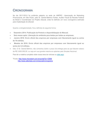 CRONOGRAMA
No dia 30/11/2014 foi proferida palestra na sede da AMPRO - Associação de Marketing
Promocional, em São Paulo, pelo Sr. Daniel Belmiro Fontes, Auditor Fiscal da Receita Federal
do Brasil e Coordenador do Projeto eSocial, onde foi definido um novo cronograma estimado
para implantação do eSocial.
Quanto a obrigatoriedade, ficou definida da seguinte forma:
 Dezembro 2014: Publicação da Portaria e disponibilização do Manual;
 Seis meses após: Liberação do ambiente para testes por todas as empresas;
 Janeiro 2016: Envio oficial dos arquivos por empresas com faturamento igual ou acima
de 78 milhões.
 Meados de 2016: Envio oficial dos arquivos por empresas com faturamento igual ou
acima de 3,6 milhões.
 Obs: O Sr. Daniel Belmiro, não comentou sobre o prazo de entrega para as que faturem abaixo
de R$ 3.600.000,00, ou seja em sua grande maioria as optantes pelo Simples Nacional.
Para ler a matéria completa visite nossa área de notícias ou click aqui.
*Fonte: http://www.rhevistarh.com.br/portal/?p=12906
http://www.alterdata.com.br/esocial/cronograma
 