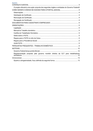 Sumário
CONHEÇA O eSOCIAL ................................................................................................................... 3
O projeto eSocial é uma ação conjunta dos seguintes órgãos e entidades do Governo Federal3
COMO GERAR O CÓDIGO DE ACESSO PARA O PORTAL eSOCIAL.......................................... 4
Observações ................................................................................................................................ 4
Solicitação de Certificado............................................................................................................. 4
Renovação de Certificado............................................................................................................ 4
Revogação de Certificado............................................................................................................ 4
DOCUMENTOS PARA CADASTRAR O EMPREGADO ................................................................. 5
ORIENTAÇÕES............................................................................................................................... 5
Legislação .................................................................................................................................... 5
Manual do Trabalho doméstico.................................................................................................... 5
Cartilha do Trabalhador Doméstico ............................................................................................. 5
Saiba sobre o FGTS..................................................................................................................... 5
Regras para o FGTS no sítio da Caixa ........................................................................................ 5
Regras para a Previdência Social................................................................................................ 5
GUIA FGTS .................................................................................................................................. 5
PERGUNTAS FREQUENTES – TRABALHO DOMÉSTICO ........................................................... 6
NOTÍCIAS ...................................................................................................................................... 12
Governo Federal lança portal eSocial........................................................................................ 12
Regulamentação proposta pelo governo mantém direitos da CLT para trabalhadores
domésticos ................................................................................................................................. 12
CRONOGRAMA ................................................................................................................................. 13
Quanto a obrigatoriedade, ficou definida da seguinte forma: .................................................... 13
 