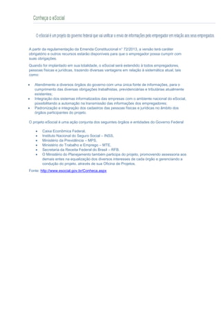 CONHEÇA O eSOCIAL
A partir da regulamentação da Emenda Constitucional n° 72/2013, a versão terá caráter
obrigatório e outros recursos estarão disponíveis para que o empregador possa cumprir com
suas obrigações.
Quando for implantado em sua totalidade, o eSocial será estendido à todos empregadores,
pessoas físicas e jurídicas, trazendo diversas vantagens em relação à sistemática atual, tais
como:
 Atendimento a diversos órgãos do governo com uma única fonte de informações, para o
cumprimento das diversas obrigações trabalhistas, previdenciárias e tributárias atualmente
existentes;
 Integração dos sistemas informatizados das empresas com o ambiente nacional do eSocial,
possibilitando a automação na transmissão das informações dos empregadores;
 Padronização e integração dos cadastros das pessoas físicas e jurídicas no âmbito dos
órgãos participantes do projeto.
O projeto eSocial é uma ação conjunta dos seguintes órgãos e entidades do Governo Federal
 Caixa Econômica Federal,
 Instituto Nacional do Seguro Social – INSS,
 Ministério da Previdência – MPS,
 Ministério do Trabalho e Emprego – MTE,
 Secretaria da Receita Federal do Brasil – RFB.
 O Ministério do Planejamento também participa do projeto, promovendo assessoria aos
demais entes na equalização dos diversos interesses de cada órgão e gerenciando a
condução do projeto, através de sua Oficina de Projetos.
Fonte: http://www.esocial.gov.br/Conheca.aspx
 
