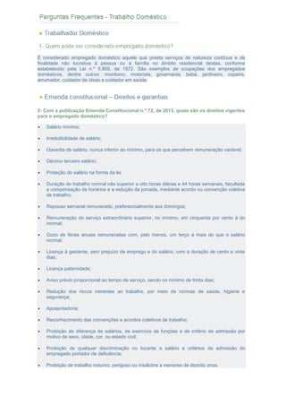 PERGUNTAS FREQUENTES – TRABALHO DOMÉSTICO
É considerado empregado doméstico aquele que presta serviços de natureza contínua e de
finalidade não lucrativa à pessoa ou à família no âmbito residencial destas, conforme
estabelecido pela Lei n.º 5.859, de 1972. São exemplos de ocupações dos empregados
domésticos, dentre outros: mordomo, motorista, governanta, babá, jardineiro, copeira,
arrumador, cuidador de idoso e cuidador em saúde.
2- Com a publicação Emenda Constitucional n.º 72, de 2013, quais são os direitos vigentes
para o empregado doméstico?
 Salário mínimo;
 Irredutibilidade de salário;
 Garantia de salário, nunca inferior ao mínimo, para os que percebem remuneração variável;
 Décimo terceiro salário;
 Proteção do salário na forma da lei;
 Duração do trabalho normal não superior a oito horas diárias e 44 horas semanais, facultada
a compensação de horários e a redução da jornada, mediante acordo ou convenção coletiva
de trabalho;
 Repouso semanal remunerado, preferencialmente aos domingos;
 Remuneração do serviço extraordinário superior, no mínimo, em cinquenta por cento à do
normal;
 Gozo de férias anuais remuneradas com, pelo menos, um terço a mais do que o salário
normal;
 Licença à gestante, sem prejuízo de emprego e do salário, com a duração de cento e vinte
dias;
 Licença paternidade;
 Aviso prévio proporcional ao tempo de serviço, sendo no mínimo de trinta dias;
 Redução dos riscos inerentes ao trabalho, por meio de normas de saúde, higiene e
segurança;
 Aposentadoria;
 Reconhecimento das convenções e acordos coletivos de trabalho;
 Proibição de diferença de salários, de exercício de funções e de critério de admissão por
motivo de sexo, idade, cor, ou estado civil;
 Proibição de qualquer discriminação no tocante a salário e critérios de admissão do
empregado portador de deficiência;
 Proibição de trabalho noturno, perigoso ou insalubre a menores de dezoito anos.
 