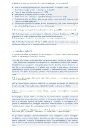 3- Quais os direitos que dependem de regulamentação para entrar em vigor?
 Relação de emprego protegida contra despedida arbitrária ou sem justa causa;
 Seguro desemprego, em caso de desemprego involuntário;
 Fundo de Garantia do Tempo de Serviço - FGTS;
 Remuneração do trabalho noturno superior à do diurno;
 Salário família pago em razão do dependente do empregado de baixa renda;
 Assistência gratuita aos filhos e dependentes desde o nascimento até 5 (cinco) anos de
idade em creches e pré-escolas;
 Seguro contra acidentes de trabalho, a cargo do empregador, sem excluir a indenização a
que este está obrigado, quando incorrer em dolo ou culpa.
4- Os direitos garantidos pela Emenda Constitucional n.º 72, de 2013, serão retroativos?
Não. Os direitos entraram em vigor na data da publicação da Emenda Constitucional n.º 72, em 3
de abril de 2013, exceto aqueles que ainda dependem de regulamentação.
5- Os empregados domésticos foram igualados aos empregados celetistas?
Não. A Emenda Constitucional n.º 72, de 2013, estendeu outros direitos aos empregados
domésticos, entretanto não os igualou aos empregados celetistas.
6- É possível estender a jornada de trabalho cumprida de segunda à sexta-feira além das
oito horas diárias e não trabalhar no sábado?
Pode. Mas é importante, em primeiro lugar, que a compensação seja sempre feita por escrito.
Ou seja, se vai existir uma jornada na qual as horas do sábado serão diluídas durante a semana,
é importante que empregador e empregado estejam cientes da exata duração da jornada em
cada dia. Um exemplo possível é o da diluição igual em todos os dias, quando o empregado
poderá trabalhar 8h48 de segunda a sexta, totalizando 44 horas semanais. Outra possibilidade é
trabalhar 9 horas diárias de segunda a quinta e 8 horas na sexta-feira, totalizando as mesmas 44
horas.
7- O horário de almoço está incluído nas 8 horas diárias e 44 semanais previstas na
jornada de trabalho?
Não. A jornada engloba apenas as horas que são destinadas ao trabalho. Os intervalos de
descanso, salvo previsão legal expressa, não são computados na jornada de trabalho.
8- Como estabelecer o descanso intrajornada para repouso e alimentação do empregado
doméstico?
Por analogia ao previsto na CLT, enquanto não vier regulamentação específica, o descanso
intrajornada deve ser de, no mínimo, uma hora e, no máximo, duas horas. Vale lembrar que,
embora as normas de descanso não estejam previstas na Constituição, o inciso XXII do art. 7º
garante de forma imediata ao empregado doméstico o acesso às normas de segurança e saúde
no trabalho, como é o caso das normas que preveem o intervalo.
9- Se o empregado doméstico não quiser usufruir do descanso de no mínimo uma hora e,
no máximo, duas horas (para o trabalho de oito horas), como se deve proceder?
Até que haja lei específica, o descanso intrajornada visa à proteção da saúde do empregado,
não podendo assim ser objeto de livre disposição, ou seja, mesmo que o empregado deseje
suprimir o descanso, é dever do empregador concedê-lo e, se porventura não o fizer, correrá o
risco de, no futuro, ser acionado judicialmente e obrigado a pagar o período como se fosse hora
extra.
 