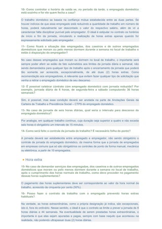 10- Como controlar o horário de saída se, no período da tarde, o empregado doméstico
está sozinho e for ele quem fecha a casa?
O trabalho doméstico se baseia na confiança mútua estabelecida entre as duas partes. Se
houver indícios de que esse empregado está reduzindo a quantidade de trabalho em número de
horas, poderá naturalmente ser descontado o valor do respectivo salário, além de vir a
caracterizar falta disciplinar punível pelo empregador. O ideal é estipular no contrato os horários
de início e fim da jornada, vinculando a realização de horas extras apenas quando for
expressamente solicitado pelo empregador.
11- Como ficará a situação das empregadas, dos caseiros e de outros empregados
domésticos que moram ou pelo menos dormem durante a semana no local de trabalho e
estão à disposição do empregador?
No caso desses empregados que moram ou dormem no local de trabalho, o importante será
sempre poder aferir se estão de fato submetidos aos limites da jornada diária e semanal, não
sendo demandados para qualquer tipo de trabalho após o encerramento da jornada que poderá
tão somente ser acrescida, excepcionalmente, de até duas (2) horas extras. Como
recomendação aos empregadores, é relevante que evitem fazer qualquer tipo de solicitação que
venha a retirar o empregado doméstico de seu descanso.
12- É possível celebrar contrato com empregado doméstico com jornada reduzida? Por
exemplo, jornada diária de 6 horas, de segunda-feira a sábado computando 36 horas
semanais?
Sim, é possível, mas essa condição deverá ser anotada na parte de Anotações Gerais da
Carteira de Trabalho e Previdência Social – CTPS do empregado doméstico.
13- No caso de jornada de seis horas diárias, qual seria o intervalo para descanso da
empregada doméstica?
Por analogia, em qualquer trabalho contínuo, cuja duração seja superior a quatro e não exceda
seis horas é obrigatório um intervalo de 15 minutos.
14- Como será feito o controle da jornada de trabalho? É necessário folha de ponto?
A jornada deverá ser estabelecida entre empregado e empregador, não sendo obrigatório o
controle de jornada do empregado doméstico, da mesma forma que a jornada de empregados
em empresas comuns que só são obrigatórios os controles de ponto de forma manual, mecânica
ou eletrônica, a partir de 10 empregados.
15- No caso de demandar serviços das empregadas, dos caseiros e de outros empregados
domésticos que moram ou pelo menos dormem durante a semana no local de trabalho,
após o cumprimento das horas normais de trabalho, como devo proceder no pagamento
dessas horas suplementares?
O pagamento das horas suplementares deve ser correspondente ao valor da hora normal de
trabalho, acrescido de cinquenta por cento (50%).
16- Posso fazer o contrato de trabalho com o empregado prevendo horas extras
habituais?
Na verdade, as horas extraordinárias, como a própria designação já indica, são excepcionais,
isto é, fora do ordinário. Nesse sentido, o ideal é que o contrato se limite a prever a jornada de 8
horas diárias e 44 semanais. Na eventualidade de serem prestadas horas extraordinárias, o
importante é que elas sejam apuradas e pagas, sempre com base naquilo que aconteceu na
realidade, não podendo ultrapassar duas (2) horas diárias.
 