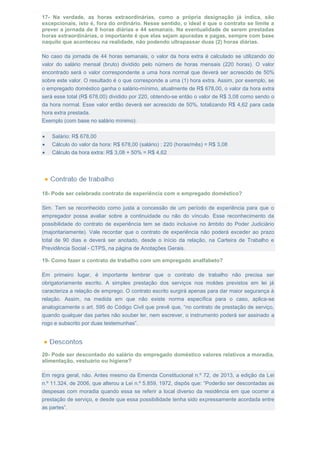 17- Na verdade, as horas extraordinárias, como a própria designação já indica, são
excepcionais, isto é, fora do ordinário. Nesse sentido, o ideal é que o contrato se limite a
prever a jornada de 8 horas diárias e 44 semanais. Na eventualidade de serem prestadas
horas extraordinárias, o importante é que elas sejam apuradas e pagas, sempre com base
naquilo que aconteceu na realidade, não podendo ultrapassar duas (2) horas diárias.
No caso da jornada de 44 horas semanais, o valor da hora extra é calculado se utilizando do
valor do salário mensal (bruto) dividido pelo número de horas mensais (220 horas). O valor
encontrado será o valor correspondente a uma hora normal que deverá ser acrescido de 50%
sobre este valor. O resultado é o que corresponde a uma (1) hora extra. Assim, por exemplo, se
o empregado doméstico ganha o salário-mínimo, atualmente de R$ 678,00, o valor da hora extra
será esse total (R$ 678,00) dividido por 220, obtendo-se então o valor de R$ 3,08 como sendo o
da hora normal. Esse valor então deverá ser acrescido de 50%, totalizando R$ 4,62 para cada
hora extra prestada.
Exemplo (com base no salário mínimo):
 Salário: R$ 678,00
 Cálculo do valor da hora: R$ 678,00 (salário) : 220 (horas/mês) = R$ 3,08
 Cálculo da hora extra: R$ 3,08 + 50% = R$ 4,62
18- Pode ser celebrado contrato de experiência com o empregado doméstico?
Sim. Tem se reconhecido como justa a concessão de um período de experiência para que o
empregador possa avaliar sobre a continuidade ou não do vínculo. Esse reconhecimento da
possibilidade do contrato de experiência tem se dado inclusive no âmbito do Poder Judiciário
(majoritariamente). Vale recordar que o contrato de experiência não poderá exceder ao prazo
total de 90 dias e deverá ser anotado, desde o início da relação, na Carteira de Trabalho e
Previdência Social - CTPS, na página de Anotações Gerais.
19- Como fazer o contrato de trabalho com um empregado analfabeto?
Em primeiro lugar, é importante lembrar que o contrato de trabalho não precisa ser
obrigatoriamente escrito. A simples prestação dos serviços nos moldes previstos em lei já
caracteriza a relação de emprego. O contrato escrito surgirá apenas para dar maior segurança à
relação. Assim, na medida em que não existe norma específica para o caso, aplica-se
analogicamente o art. 595 do Código Civil que prevê que, “no contrato de prestação de serviço,
quando qualquer das partes não souber ler, nem escrever, o instrumento poderá ser assinado a
rogo e subscrito por duas testemunhas”.
20- Pode ser descontado do salário do empregado doméstico valores relativos a moradia,
alimentação, vestuário ou higiene?
Em regra geral, não. Antes mesmo da Emenda Constitucional n.º 72, de 2013, a edição da Lei
n.º 11.324, de 2006, que alterou a Lei n.º 5.859, 1972, dispôs que: “Poderão ser descontadas as
despesas com moradia quando essa se referir a local diverso da residência em que ocorrer a
prestação de serviço, e desde que essa possibilidade tenha sido expressamente acordada entre
as partes”.
 
