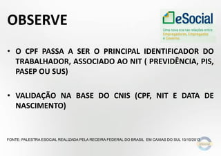 OBSERVE
• O CPF PASSA A SER O PRINCIPAL IDENTIFICADOR DO
TRABALHADOR, ASSOCIADO AO NIT ( PREVIDÊNCIA, PIS,
PASEP OU SUS)

• VALIDAÇÃO NA BASE DO CNIS (CPF, NIT E DATA DE
NASCIMENTO)

FONTE: PALESTRA ESOCIAL REALIZADA PELA RECEIRA FEDERAL DO BRASIL EM CAXIAS DO SUL 10/10/2013

 