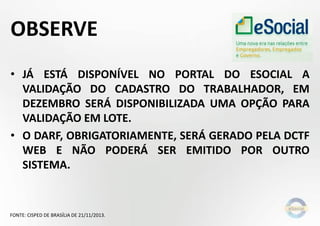 OBSERVE
• JÁ ESTÁ DISPONÍVEL NO PORTAL DO ESOCIAL A
VALIDAÇÃO DO CADASTRO DO TRABALHADOR, EM
DEZEMBRO SERÁ DISPONIBILIZADA UMA OPÇÃO PARA
VALIDAÇÃO EM LOTE.
• O DARF, OBRIGATORIAMENTE, SERÁ GERADO PELA DCTF
WEB E NÃO PODERÁ SER EMITIDO POR OUTRO
SISTEMA.

FONTE: CISPED DE BRASÍLIA DE 21/11/2013.

 