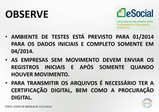 OBSERVE
• AMBIENTE DE TESTES ESTÁ PREVISTO PARA 01/2014
PARA OS DADOS INICIAIS E COMPLETO SOMENTE EM
04/2014.
• AS EMPRESAS SEM MOVIMENTO DEVEM ENVIAR OS
REGISTROS INICIAIS E APÓS SOMENTE QUANDO
HOUVER MOVIMENTO.
• PARA TRANSMITIR OS ARQUIVOS É NECESSÁRIO TER A
CERTIFICAÇÃO DIGITAL, BEM COMO A PROCURAÇÃO
DIGITAL.
FONTE: CISPED DE BRASÍLIA DE 21/11/2013.

 