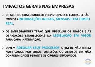 IMPACTOS GERAIS NAS EMPRESAS
 DE ACORDO COM O MODELO PREVISTO PARA O ESOCIAL SERÃO
EXIGIDAS INFORMAÇÕES INICIAIS, MENSAIS E EM TEMPO
REAL.
 OS EMPREGADORES TERÃO QUE OBSERVAR OS PRAZOS E AS
OBRIGAÇÕES ESTABELECIDAS NA LEGISLAÇÃO EM VIGOR
PARA CADA INFORMAÇÃO.
 DEVEM ADEQUAR SEUS PROCESSOS A FIM DE NÃO SEREM
NOTIFICADOS POR ERROS, OMISSÕES OU ATRASOS EM NÃO
CONFORMIDADES PERANTE OS ÓRGÃOS ENVOLVIDOS.

 