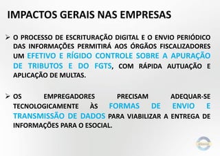 IMPACTOS GERAIS NAS EMPRESAS
 O PROCESSO DE ESCRITURAÇÃO DIGITAL E O ENVIO PERIÓDICO
DAS INFORMAÇÕES PERMITIRÁ AOS ÓRGÃOS FISCALIZADORES
UM EFETIVO E RÍGIDO CONTROLE SOBRE A APURAÇÃO
DE TRIBUTOS E DO FGTS, COM RÁPIDA AUTUAÇÃO E
APLICAÇÃO DE MULTAS.
 OS
EMPREGADORES
TECNOLOGICAMENTE
ÀS

PRECISAM

FORMAS

ADEQUAR-SE

DE

ENVIO

E

TRANSMISSÃO DE DADOS PARA VIABILIZAR A ENTREGA DE
INFORMAÇÕES PARA O ESOCIAL.

 