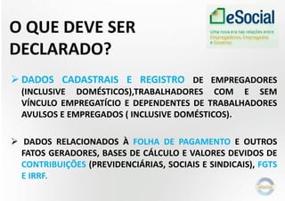 O QUE DEVE SER
DECLARADO?
 DADOS CADASTRAIS E REGISTRO DE EMPREGADORES
(INCLUSIVE DOMÉSTICOS),TRABALHADORES COM E SEM
VÍNCULO EMPREGATÍCIO E DEPENDENTES DE TRABALHADORES
AVULSOS E EMPREGADOS ( INCLUSIVE DOMÉSTICOS).
 DADOS RELACIONADOS À FOLHA DE PAGAMENTO E OUTROS
FATOS GERADORES, BASES DE CÁLCULO E VALORES DEVIDOS DE
CONTRIBUIÇÕES (PREVIDENCIÁRIAS, SOCIAIS E SINDICAIS), FGTS
E IRRF.
 