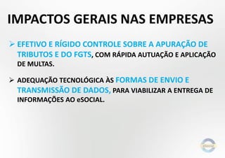  EFETIVO E RÍGIDO CONTROLE SOBRE A APURAÇÃO DE
TRIBUTOS E DO FGTS, COM RÁPIDA AUTUAÇÃO E APLICAÇÃO
DE MULTAS.
 ADEQUAÇÃO TECNOLÓGICA ÀS FORMAS DE ENVIO E
TRANSMISSÃO DE DADOS, PARA VIABILIZAR A ENTREGA DE
INFORMAÇÕES AO eSOCIAL.
IMPACTOS GERAIS NAS EMPRESAS
 
