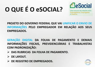 O QUE É O eSOCIAL?
PROJETO DO GOVERNO FEDERAL QUE VAI UNIFICAR O ENVIO DE
INFORMAÇÕES PELO EMPREGADOR EM RELAÇÃO AOS SEUS
EMPREGADOS.
GERAÇÃO DIGITAL DA FOLHA DE PAGAMENTO E DEMAIS
INFORMAÇÕES FISCAIS, PREVIDENCIÁRIAS E TRABALHISTAS
COM PADRONIZAÇÃO:
 DAS RUBRICAS DA FOLHA DE PAGAMENTO.
 DE LAYOUT.
 DE REGISTRO DE EMPREGADOS.
 