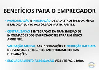 BENEFÍCIOS PARA O EMPREGADOR
• PADRONIZAÇÃO E INTEGRAÇÃO DE CADASTROS (PESSOA FÍSICA
E JURÍDICA) JUNTO AOS ÓRGÃOS PARTICIPANTES.
• CENTRALIZAÇÃO E INTEGRAÇÃO DA TRANSMISSÃO DE
INFORMAÇÕES DOS EMPREGADORES PARA UM ÚNICO
AMBIENTE.
• VALIDAÇÃO MENSAL DAS INFORMAÇÕES E CORREÇÃO IMEDIATA
DE EVENTUAIS ERROS, PELO MONITORAMENTO DAS
DECLARAÇÕES.
• ENQUADRAMENTO À LEGISLAÇÃO VIGENTE FACILITADA.
 