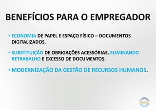 BENEFÍCIOS PARA O EMPREGADOR
• ECONOMIA DE PAPEL E ESPAÇO FÍSICO – DOCUMENTOS
DIGITALIZADOS.
• SUBSTITUIÇÃO DE OBRIGAÇÕES ACESSÓRIAS, ELIMINANDO
RETRABALHO E EXCESSO DE DOCUMENTOS.
• MODERNIZAÇÃO DA GESTÃO DE RECURSOS HUMANOS.
 