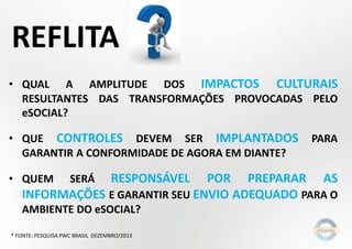 REFLITA
• QUAL A AMPLITUDE DOS IMPACTOS CULTURAIS
RESULTANTES DAS TRANSFORMAÇÕES PROVOCADAS PELO
eSOCIAL?
• QUE CONTROLES DEVEM SER IMPLANTADOS PARA
GARANTIR A CONFORMIDADE DE AGORA EM DIANTE?
• QUEM SERÁ RESPONSÁVEL POR PREPARAR AS
INFORMAÇÕES E GARANTIR SEU ENVIO ADEQUADO PARA O
AMBIENTE DO eSOCIAL?
* FONTE: PESQUISA PWC BRASIL DEZEMBRO/2013
 