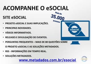 SITE eSOCIAL
• PROJETO eSOCIAL E SUAS IMPLICAÇÕES.
• PRINCIPAIS NOVIDADES.
• VÍDEOS INFORMATIVOS.
• RELEASES E DIVULGAÇÃO DE EVENTOS.
• PERGUNTAS FREQUENTES – MAIS DE 80 QUESTÕES SOBRE
O PROJETO eSOCIAL E AS SOLUÇÕES METADADOS.
• RSS - INFORMAÇÕES EM TEMPO REAL.
• SOLUÇÕES METADADOS.
www.metadados.com.br/esocial
ACOMPANHE O eSOCIAL
 