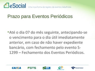 Prazo para Eventos Periódicos
•Até o dia 07 do mês seguinte, antecipando-se
o vencimento para o dia útil imediatamente
anterior, em caso de não haver expediente
bancário, com fechamento pelo evento S-
1299 – Fechamento dos Eventos Periódicos.
 