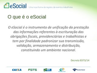 O que é o eSocial
O eSocial é o instrumento de unificação da prestação
das informações referentes à escrituração das
obrigações fiscais, previdenciárias e trabalhistas e
tem por finalidade padronizar sua transmissão,
validação, armazenamento e distribuição,
constituindo um ambiente nacional.
Decreto 8373/14
 