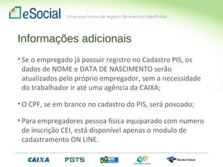 Informações adicionais
• Se o empregado já possuir registro no Cadastro PIS, os
dados de NOME e DATA DE NASCIMENTO serão
atualizados pelo próprio empregador, sem a necessidade
do trabalhador ir até uma agência da CAIXA;
• O CPF, se em branco no cadastro do PIS, será povoado;
• Para empregadores pessoa física equiparado com numero
de inscrição CEI, está disponível apenas o modulo de
cadastramento ON LINE.
 