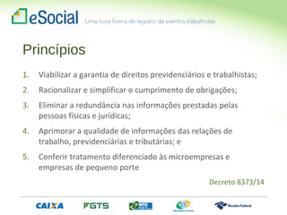 Princípios
1. Viabilizar a garantia de direitos previdenciários e trabalhistas;
2. Racionalizar e simplificar o cumprimento de obrigações;
3. Eliminar a redundância nas informações prestadas pelas
pessoas físicas e jurídicas;
4. Aprimorar a qualidade de informações das relações de
trabalho, previdenciárias e tributárias; e
5. Conferir tratamento diferenciado às microempresas e
empresas de pequeno porte
Decreto 8373/14
 