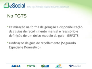 No FGTS
•Otimização na forma de geração e disponibilização
das guias de recolhimento mensal e rescisório e
definição de um único modelo de guia - GRFGTS;
•Unificação da guia de recolhimento (Segurado
Especial e Domestico).
 