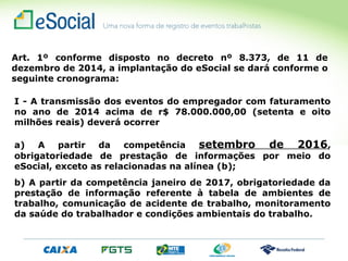 Art. 1º conforme disposto no decreto nº 8.373, de 11 de
dezembro de 2014, a implantação do eSocial se dará conforme o
seguinte cronograma:
I - A transmissão dos eventos do empregador com faturamento
no ano de 2014 acima de r$ 78.000.000,00 (setenta e oito
milhões reais) deverá ocorrer
a) A partir da competência setembro de 2016,
obrigatoriedade de prestação de informações por meio do
eSocial, exceto as relacionadas na alínea (b);
b) A partir da competência janeiro de 2017, obrigatoriedade da
prestação de informação referente à tabela de ambientes de
trabalho, comunicação de acidente de trabalho, monitoramento
da saúde do trabalhador e condições ambientais do trabalho.
 
