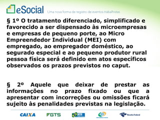 § 1º O tratamento diferenciado, simplificado e
favorecido a ser dispensado às microempresas
e empresas de pequeno porte, ao Micro
Empreendedor Individual (MEI) com
empregado, ao empregador doméstico, ao
segurado especial e ao pequeno produtor rural
pessoa física será definido em atos específicos
observados os prazos previstos no caput.
§ 2º Aquele que deixar de prestar as
informações no prazo fixado ou que a
apresentar com incorreções ou omissões ficará
sujeito às penalidades previstas na legislação.
 