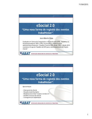 11/04/2015
1
eSocial 2.0
“Uma nova forma de registro dos eventos
trabalhistas”
José Alberto Maia
Graduado em Ciência da Computação e em Direito pela UFPE. Trabalhou na
iniciativa privada de 1983 a 1994, na área de TI e depois na área
administrativa-financeira. É Auditor-Fiscal no MTE desde 1995, e desde 2010
coordena o Grupo de Trabalho do MTE para o desenvolvimento do Projeto
eSocial."
eSocial 2.0
“Uma nova forma de registro dos eventos
trabalhistas”
Apresentação
- Visão geral do eSocial;
- Situação atual do projeto;
- Mudanças da versão 1.0 para a versão 2.0;
- Detalhes técnicos do eSocial;
- Cronograma de implantação;
 