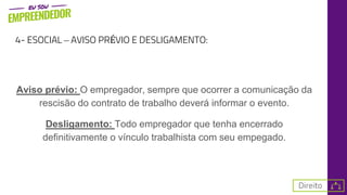 4- ESOCIAL – AVISO PRÉVIO E DESLIGAMENTO:
Aviso prévio: O empregador, sempre que ocorrer a comunicação da
rescisão do contrato de trabalho deverá informar o evento.
Desligamento: Todo empregador que tenha encerrado
definitivamente o vínculo trabalhista com seu empegado.
 