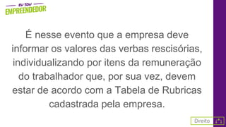 É nesse evento que a empresa deve
informar os valores das verbas rescisórias,
individualizando por itens da remuneração
do trabalhador que, por sua vez, devem
estar de acordo com a Tabela de Rubricas
cadastrada pela empresa.
 