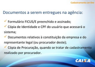Cadastramento on-line
 Formulário FICUS/E preenchido e assinado;
 Cópia de Identidade e CPF do usuário que acessará o
sistema;
 Documentos relativos à constituição da empresa e do
representante legal (ou procurador deste);
 Cópia de Procuração, quando se tratar de cadastramento
realizado por procurador.
Documentos a serem entregues na agência:
 