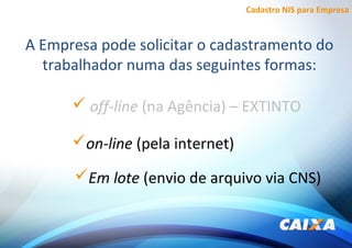 Cadastro NIS para Empresa
A Empresa pode solicitar o cadastramento do
trabalhador numa das seguintes formas:
 off-line (na Agência) – EXTINTO
Em lote (envio de arquivo via CNS)
on-line (pela internet)
 
