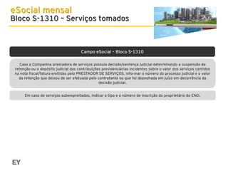 eSocial mensal

Bloco S-1310 – Serviços tomados

Campo eSocial – Bloco S-1310
Caso a Companhia prestadora de serviços possuía decisão/sentença judicial determinando a suspensão da
retenção ou o depósito judicial das contribuições previdenciárias incidentes sobre o valor dos serviços contidos
na nota fiscal/fatura emitidas pelo PRESTADOR DE SERVIÇOS, informar o número do processo judicial e o valor
da retenção que deixou de ser efetuada pelo contratante ou que foi depositada em juízo em decorrência da
decisão judicial.
Em caso de serviços subempreitados, indicar o tipo e o número de inscrição do proprietário do CNO.

 